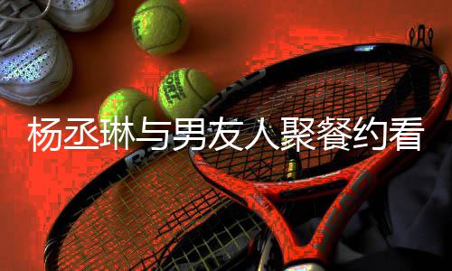 琳与和李人聚荣浩看电男友杨丞影 月未餐约近8见
